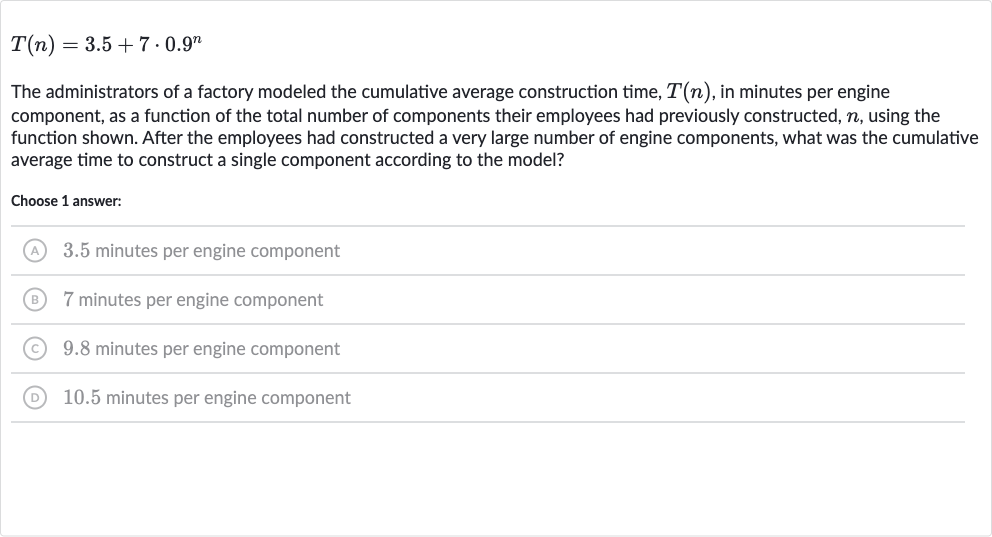 T(n)=3.5+7*0.9^(n)
The administrators of a factory modeled the cumulative average construction time, 
T(n), in minutes per engine component, as a function of the total number of components their employees had previously constructed, 
n, using the function shown. After the employees had constructed a very large number of engine components, what was the cumulative average time to construct a single component according to the model?
Choose 1 answer:
(A) 3.5 minutes per engine component
(B) 7 minutes per engine component
(C) 9.8 minutes per engine component
(D) 10.5 minutes per engine component