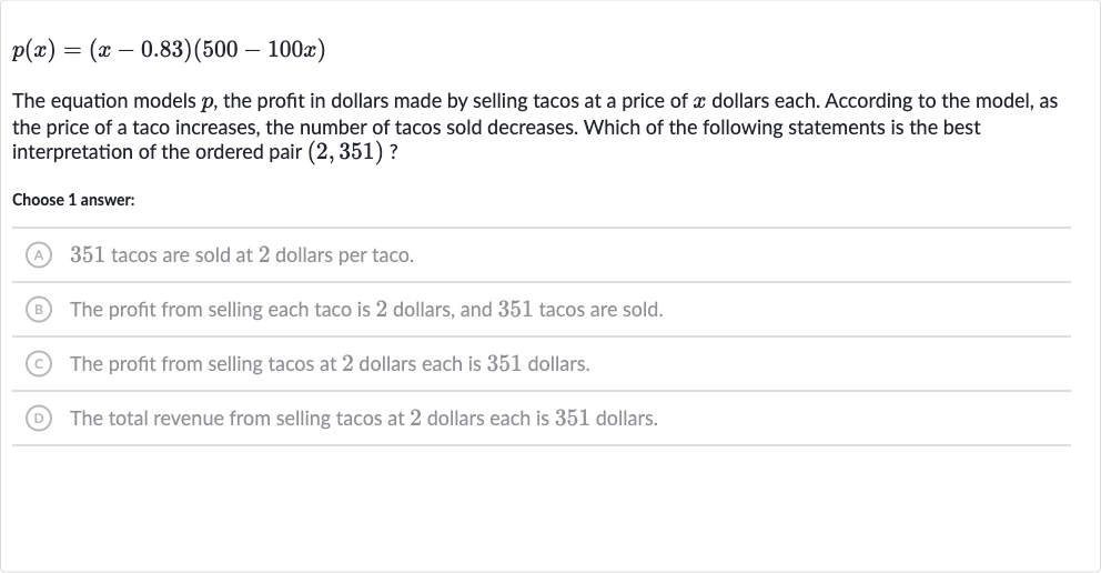 p(x)=(x-0.83)(500-100 x)
The equation models 
p, the profit in dollars made by selling tacos at a price of 
x dollars each. According to the model, as the price of a taco increases, the number of tacos sold decreases. Which of the following statements is the best interpretation of the ordered pair 
(2,351) ?
Choose 1 answer:
(A) 351 tacos are sold at 2 dollars per taco.
(B) The profit from selling each taco is 2 dollars, and 351 tacos are sold.
(C) The profit from selling tacos at 2 dollars each is 351 dollars.
(D) The total revenue from selling tacos at 2 dollars each is 351 dollars.