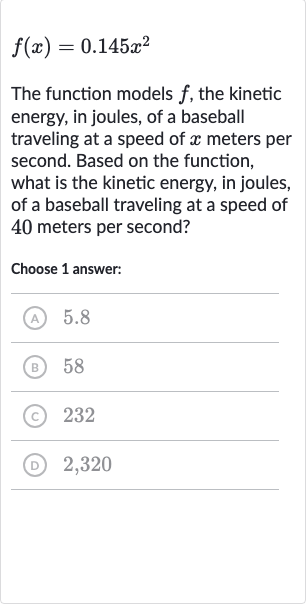 f(x)=0.145x^(2)
The function models 
f, the kinetic energy, in joules, of a baseball traveling at a speed of 
x meters per second. Based on the function, what is the kinetic energy, in joules, of a baseball traveling at a speed of 40 meters per second?
Choose 1 answer:
(A) 5.8
(B) 58
(C) 232
(D) 2,320