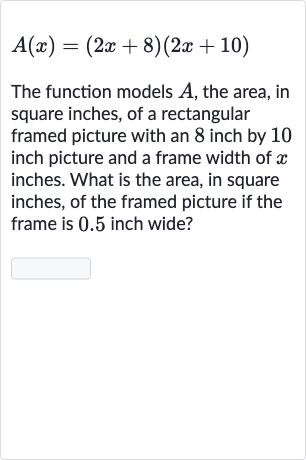 A(x)=(2x+8)(2x+10)
The function models 
A, the area, in square inches, of a rectangular framed picture with an 8 inch by 10 inch picture and a frame width of 
x inches. What is the area, in square inches, of the framed picture if the frame is 0.5 inch wide?