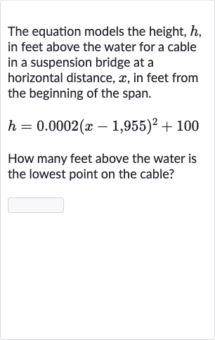 The equation models the height, 
h, in feet above the water for a cable in a suspension bridge at a horizontal distance, 
x, in feet from the beginning of the span.

h=0.0002(x-1,955)^(2)+100
How many feet above the water is the lowest point on the cable?