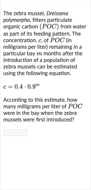The zebra mussel, Dreissena polymorpha, filters particulate organic carbon 
(POC) from water as part of its feeding pattern. The concentration, 
c, of 
POC (in milligrams per liter) remaining in a particular bay 
m months after the introduction of a population of zebra mussels can be estimated using the following equation.

c=0.4*0.9^(m)
According to this estimate, how many milligrams per liter of 
POC were in the bay when the zebra mussels were first introduced?