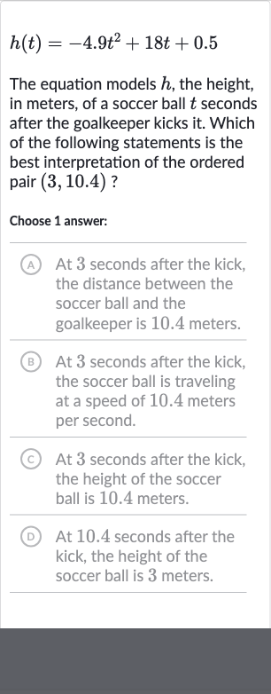 h(t)=-4.9t^(2)+18 t+0.5
The equation models 
h, the height, in meters, of a soccer ball 
t seconds after the goalkeeper kicks it. Which of the following statements is the best interpretation of the ordered pair 
(3,10.4) ?
Choose 1 answer:
A At 3 seconds after the kick, the distance between the soccer ball and the goalkeeper is 10.4 meters.
(B) At 3 seconds after the kick, the soccer ball is traveling at a speed of 10.4 meters per second.
(C) At 3 seconds after the kick, the height of the soccer ball is 10.4 meters.
(D) At 10.4 seconds after the kick, the height of the soccer ball is 3 meters.
