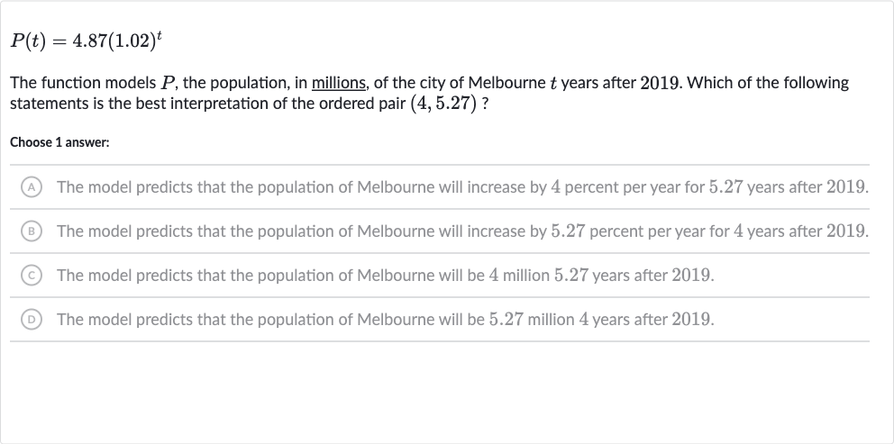 P(t)=4.87(1.02)^(t)
The function models 
P, the population, in millions, of the city of Melbourne 
t years after 2019 . Which of the following statements is the best interpretation of the ordered pair 
(4,5.27) ?
Choose 1 answer:
(A) The model predicts that the population of Melbourne will increase by 4 percent per year for 5.27 years after 2019 .
(B) The model predicts that the population of Melbourne will increase by 5.27 percent per year for 4 years after 2019.
(C) The model predicts that the population of Melbourne will be 4 million 5.27 years after 2019 .
(D) The model predicts that the population of Melbourne will be 5.27 million 4 years after 2019 .