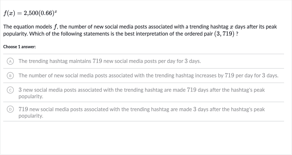 f(x)=2,500(0.66)^(x)
The equation models 
f, the number of new social media posts associated with a trending hashtag 
x days after its peak popularity. Which of the following statements is the best interpretation of the ordered pair 
(3,719) ?
Choose 1 answer:
(A) The trending hashtag maintains 719 new social media posts per day for 3 days.
(B) The number of new social media posts associated with the trending hashtag increases by 719 per day for 3 days.
(C) 3 new social media posts associated with the trending hashtag are made 719 days after the hashtag's peak popularity.
(D) 719 new social media posts associated with the trending hashtag are made 3 days after the hashtag's peak popularity.