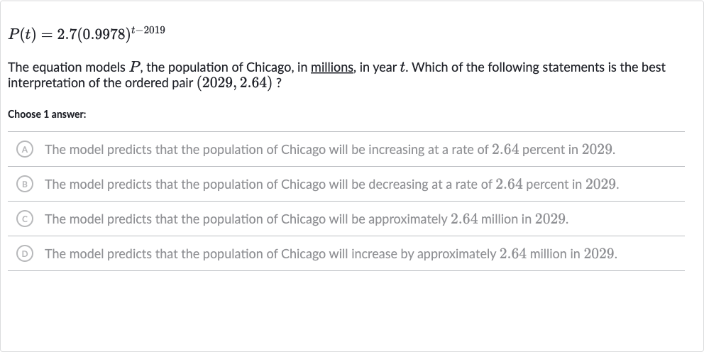 P(t)=2.7(0.9978)^(t-2019)
The equation models 
P, the population of Chicago, in millions, in year 
t. Which of the following statements is the best interpretation of the ordered pair 
(2029,2.64) ?
Choose 1 answer:
(A) The model predicts that the population of Chicago will be increasing at a rate of 2.64 percent in 2029.
(B) The model predicts that the population of Chicago will be decreasing at a rate of 2.64 percent in 2029.
(C) The model predicts that the population of Chicago will be approximately 2.64 million in 2029.
(D) The model predicts that the population of Chicago will increase by approximately 2.64 million in 2029.