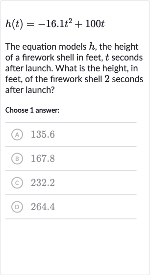 h(t)=-16.1t^(2)+100 t
The equation models 
h, the height of a firework shell in feet, 
t seconds after launch. What is the height, in feet, of the firework shell 2 seconds after launch?
Choose 1 answer:
(A) 135.6
(B) 167.8
(C) 232.2
(D) 264.4