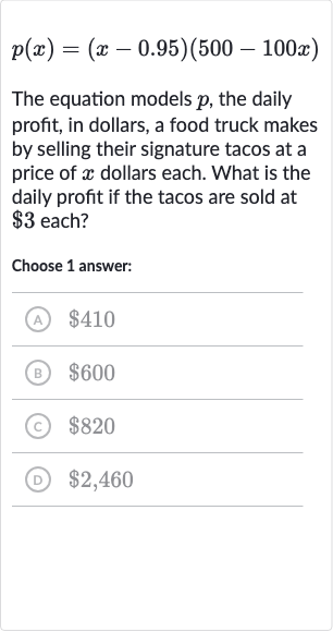 p(x)=(x-0.95)(500-100 x)
The equation models 
p, the daily profit, in dollars, a food truck makes by selling their signature tacos at a price of 
x dollars each. What is the daily profit if the tacos are sold at 
$3 each?
Choose 1 answer:
(A) 
$410
(B) 
$600
(c) 
$820
(D) 
$2,460