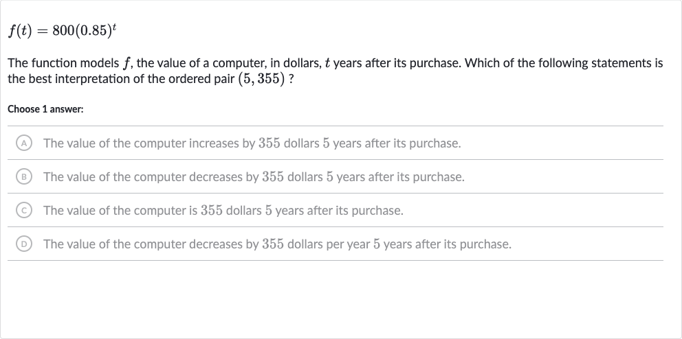f(t)=800(0.85)^(t)
The function models 
f, the value of a computer, in dollars, 
t years after its purchase. Which of the following statements is the best interpretation of the ordered pair 
(5,355) ?
Choose 1 answer:
(A) The value of the computer increases by 355 dollars 5 years after its purchase.
(B) The value of the computer decreases by 355 dollars 5 years after its purchase.
(C) The value of the computer is 355 dollars 5 years after its purchase.
(D) The value of the computer decreases by 355 dollars per year 5 years after its purchase.