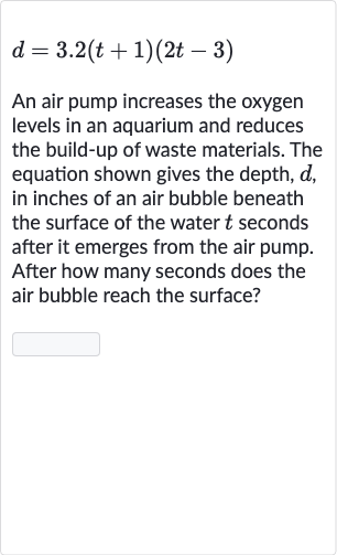 d=3.2(t+1)(2t-3)
An air pump increases the oxygen levels in an aquarium and reduces the build-up of waste materials. The equation shown gives the depth, 
d, in inches of an air bubble beneath the surface of the water 
t seconds after it emerges from the air pump. After how many seconds does the air bubble reach the surface?