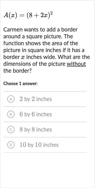 A(x)=(8+2x)^(2)
Carmen wants to add a border around a square picture. The function shows the area of the picture in square inches if it has a border 
x inches wide. What are the dimensions of the picture without the border?
Choose 1 answer:
(A) 2 by 2 inches
(B) 6 by 6 inches
(C) 8 by 8 inches
(D) 10 by 10 inches