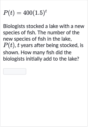 P(t)=400(1.5)^(t)
Biologists stocked a lake with a new species of fish. The number of the new species of fish in the lake, 
P(t),t years after being stocked, is shown. How many fish did the biologists initially add to the lake?