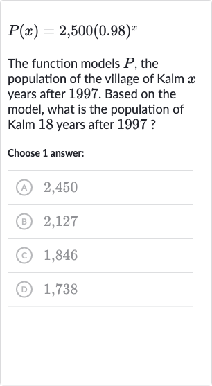P(x)=2,500(0.98)^(x)
The function models 
P, the population of the village of Kalm 
x years after 1997. Based on the model, what is the population of Kalm 18 years after 1997 ?
Choose 1 answer:
(A) 2,450
(B) 2,127
(C) 1,846
(D) 1,738
