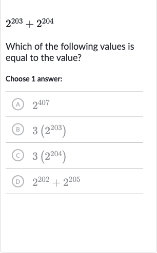 2^(203)+2^(204)
Which of the following values is equal to the value?
Choose 1 answer:
(A) 
2^(407)
(B) 
3(2^(203))
(C) 
3(2^(204))
(D) 
2^(202)+2^(205)