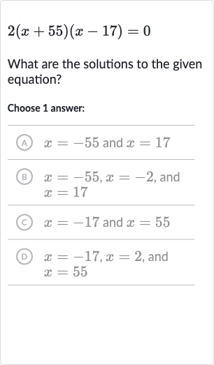 2(x+55)(x-17)=0
What are the solutions to the given equation?
Choose 1 answer:
(A) 
x=-55 and 
x=17
(B) 
x=-55,x=-2, and 
x=17
(c) 
x=-17 and 
x=55
(D) 
x=-17,x=2, and 
x=55
