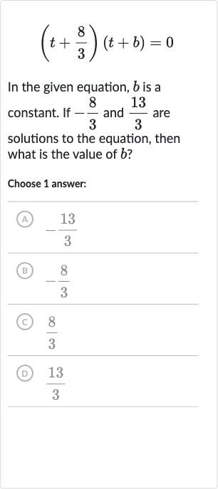 (t+(8)/(3))(t+b)=0
In the given equation, 
b is a constant. If 
-(8)/(3) and 
(13)/(3) are solutions to the equation, then what is the value of 
b ?
Choose 1 answer:
(A) 
-(13)/(3)
(B) 
-(8)/(3)
(C) 
(8)/(3)
(D) 
(13)/(3)