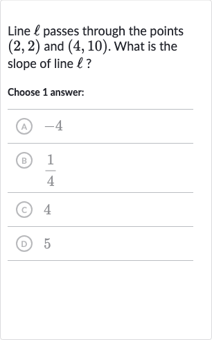 Line 
ℓ passes through the points 
(2,2) and 
(4,10). What is the slope of line 
ℓ ?
Choose 1 answer:
(A) -4
(B) 
(1)/(4)
(C) 4
(D) 5