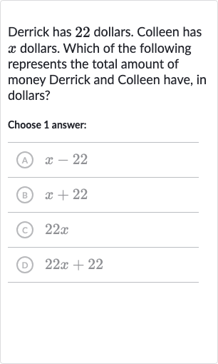 Derrick has 22 dollars. Colleen has 
x dollars. Which of the following represents the total amount of money Derrick and Colleen have, in dollars?
Choose 1 answer:
(A) 
x-22
(B) 
x+22
(c) 
22 x
(D) 
22 x+22