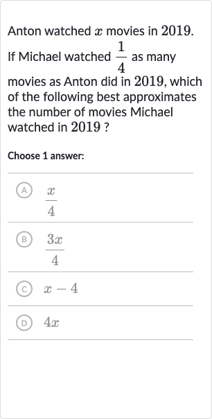 Anton watched 
x movies in 2019.
If Michael watched 
(1)/(4) as many movies as Anton did in 2019, which of the following best approximates the number of movies Michael watched in 2019 ?
Choose 1 answer:
(A) 
(x)/(4)
(B) 
(3x)/(4)
(c) 
x-4
(D) 
4x