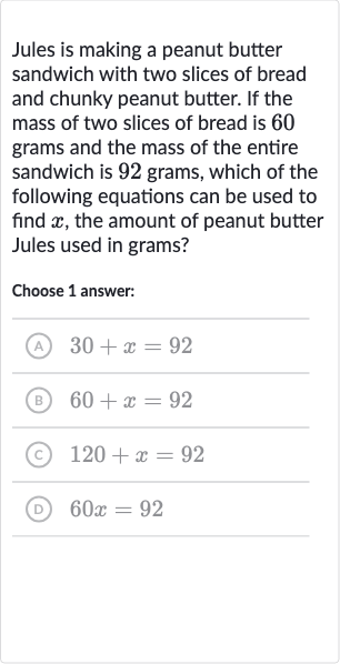 Jules is making a peanut butter sandwich with two slices of bread and chunky peanut butter. If the mass of two slices of bread is 60 grams and the mass of the entire sandwich is 92 grams, which of the following equations can be used to find 
x, the amount of peanut butter Jules used in grams?
Choose 1 answer:
(A) 
30+x=92
(B) 
60+x=92
(C) 
120+x=92
(D) 
60 x=92