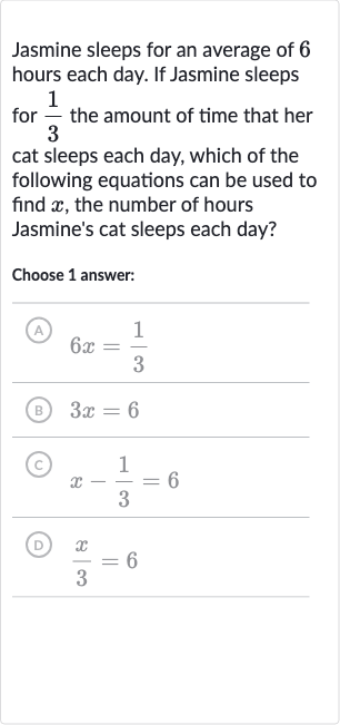 Jasmine sleeps for an average of 6 hours each day. If Jasmine sleeps for 
(1)/(3) the amount of time that her cat sleeps each day, which of the following equations can be used to find 
x, the number of hours Jasmine's cat sleeps each day?
Choose 1 answer:
(A) 
6x=(1)/(3)
(B) 
3x=6
(C) 
x-(1)/(3)=6
(D) 
(x)/(3)=6