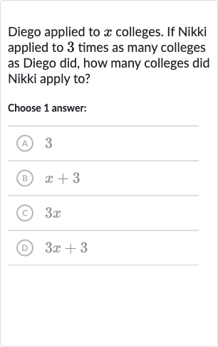 Diego applied to 
x colleges. If Nikki applied to 3 times as many colleges as Diego did, how many colleges did Nikki apply to?
Choose 1 answer:
(A) 3
(B) 
x+3
(c) 
3x
(D) 
3x+3