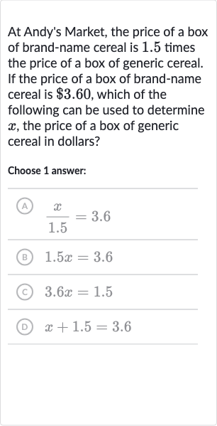 At Andy's Market, the price of a box of brand-name cereal is 1.5 times the price of a box of generic cereal. If the price of a box of brand-name cereal is 
$3.60, which of the following can be used to determine 
x, the price of a box of generic cereal in dollars?
Choose 1 answer:
(A) 
(x)/( 1.5)=3.6
(B) 
1.5 x=3.6
(c) 
3.6 x=1.5
(D) 
x+1.5=3.6