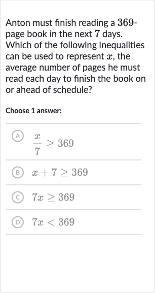 Anton must finish reading a 369page book in the next 7 days. Which of the following inequalities can be used to represent 
x, the average number of pages he must read each day to finish the book on or ahead of schedule?
Choose 1 answer:
(A) 
(x)/(7) >= 369
(B) 
x+7 >= 369
(c) 
7x >= 369
(D) 
7x < 369