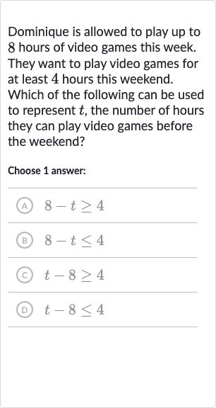 Dominique is allowed to play up to 8 hours of video games this week. They want to play video games for at least 4 hours this weekend. Which of the following can be used to represent 
t, the number of hours they can play video games before the weekend?
Choose 1 answer:
(A) 
8-t >= 4
(B) 
8-t <= 4
(c) 
t-8 >= 4
(D) 
t-8 <= 4