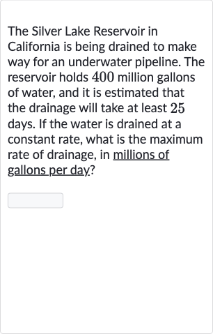 The Silver Lake Reservoir in California is being drained to make way for an underwater pipeline. The reservoir holds 400 million gallons of water, and it is estimated that the drainage will take at least 25 days. If the water is drained at a constant rate, what is the maximum rate of drainage, in millions of gallons per day?