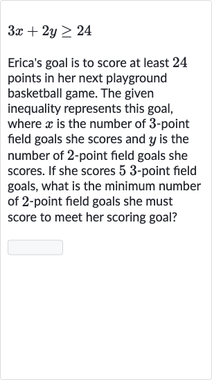3x+2y >= 24
Erica's goal is to score at least 24 points in her next playground basketball game. The given inequality represents this goal, where 
x is the number of 3 -point field goals she scores and 
y is the number of 2 -point field goals she scores. If she scores 53 -point field goals, what is the minimum number of 2-point field goals she must score to meet her scoring goal?