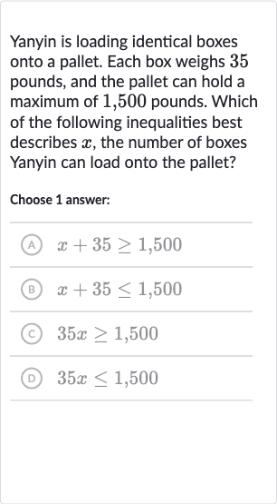 Yanyin is loading identical boxes onto a pallet. Each box weighs 35 pounds, and the pallet can hold a maximum of 1,500 pounds. Which of the following inequalities best describes 
x, the number of boxes Yanyin can load onto the pallet?
Choose 1 answer:
(A) 
x+35 >= 1,500
(B) 
x+35 <= 1,500
(C) 
35 x >= 1,500
(D) 
35 x <= 1,500