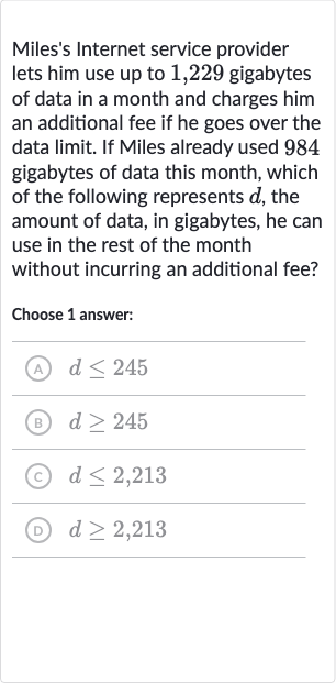 Miles's Internet service provider lets him use up to 1,229 gigabytes of data in a month and charges him an additional fee if he goes over the data limit. If Miles already used 984 gigabytes of data this month, which of the following represents 
d, the amount of data, in gigabytes, he can use in the rest of the month without incurring an additional fee?
Choose 1 answer:
(A) 
d <= 245
(B) 
d >= 245
(c) 
d <= 2,213
(D) 
d >= 2,213