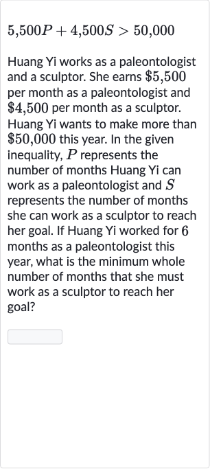5,500 P+4,500 S > 50,000
Huang Yi works as a paleontologist and a sculptor. She earns 
$5,500 per month as a paleontologist and 
$4,500 per month as a sculptor. Huang Yi wants to make more than 
$50,000 this year. In the given inequality, 
P represents the number of months Huang Yi can work as a paleontologist and 
S represents the number of months she can work as a sculptor to reach her goal. If Huang Yi worked for 6 months as a paleontologist this year, what is the minimum whole number of months that she must work as a sculptor to reach her goal?