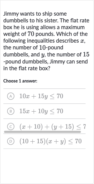 Jimmy wants to ship some dumbbells to his sister. The flat rate box he is using allows a maximum weight of 70 pounds. Which of the following inequalities describes 
x, the number of 10 -pound dumbbells, and 
y, the number of 15 -pound dumbbells, Jimmy can send in the flat rate box?
Choose 1 answer:
(A) 
10 x+15 y <= 70
(B) 
15 x+10 y <= 70
(C) 
(x+10)+(y+15) <= 7
(D) 
(10+15)(x+y) <= 70