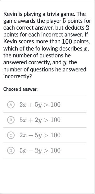 Kevin is playing a trivia game. The game awards the player 5 points for each correct answer, but deducts 2 points for each incorrect answer. If Kevin scores more than 100 points, which of the following describes 
x, the number of questions he answered correctly, and 
y, the number of questions he answered incorrectly?
Choose 1 answer:
(A) 
2x+5y > 100
(B) 
5x+2y > 100
(C) 
2x-5y > 100
(D) 
5x-2y > 100