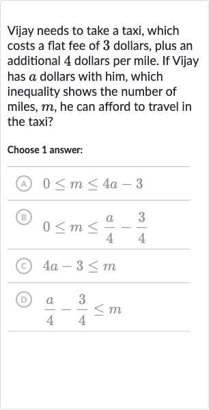Vijay needs to take a taxi, which costs a flat fee of 3 dollars, plus an additional 4 dollars per mile. If Vijay has 
a dollars with him, which inequality shows the number of miles, 
m, he can afford to travel in the taxi?
Choose 1 answer:
(A) 
0 <= m <= 4a-3
(B) 
0 <= m <= (a)/(4)-(3)/(4)
(c) 
4a-3 <= m
(D) 
(a)/(4)-(3)/(4) <= m