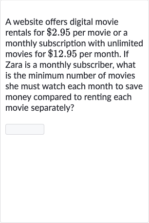 A website offers digital movie rentals for 
$2.95 per movie or a monthly subscription with unlimited movies for 
$12.95 per month. If Zara is a monthly subscriber, what is the minimum number of movies she must watch each month to save money compared to renting each movie separately?