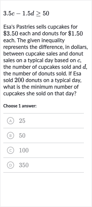 3.5 c-1.5 d >= 50
Esa's Pastries sells cupcakes for 
$3.50 each and donuts for 
$1.50 each. The given inequality represents the difference, in dollars, between cupcake sales and donut sales on a typical day based on 
c, the number of cupcakes sold and 
d, the number of donuts sold. If Esa sold 200 donuts on a typical day, what is the minimum number of cupcakes she sold on that day?
Choose 1 answer:
(A) 25
(B) 50
(c) 100
(D) 350
