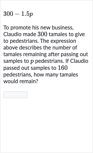 300-1.5 p
To promote his new business, Claudio made 300 tamales to give to pedestrians. The expression above describes the number of tamales remaining after passing out samples to 
p pedestrians. If Claudio passed out samples to 160 pedestrians, how many tamales would remain?