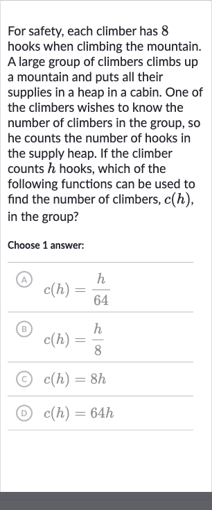 For safety, each climber has 8 hooks when climbing the mountain. A large group of climbers climbs up a mountain and puts all their supplies in a heap in a cabin. One of the climbers wishes to know the number of climbers in the group, so he counts the number of hooks in the supply heap. If the climber counts 
h hooks, which of the following functions can be used to find the number of climbers, 
c(h), in the group?
Choose 1 answer:
(A) 
c(h)=(h)/( 64)
(B) 
c(h)=(h)/(8)
(c) 
c(h)=8h
(D) 
c(h)=64 h
