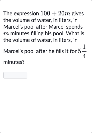 The expression 
100+20 m gives the volume of water, in liters, in Marcel's pool after Marcel spends 
m minutes filling his pool. What is the volume of water, in liters, in Marcel's pool after he fills it for 
5(1)/(4) minutes?