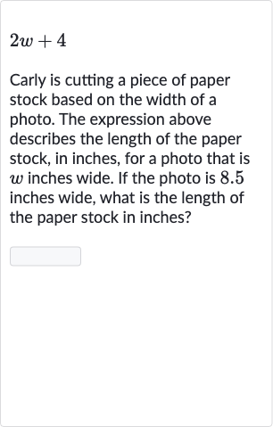 2w+4
Carly is cutting a piece of paper stock based on the width of a photo. The expression above describes the length of the paper stock, in inches, for a photo that is 
w inches wide. If the photo is 8.5 inches wide, what is the length of the paper stock in inches?