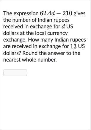 The expression 
62.4 d-210 gives the number of Indian rupees received in exchange for 
d US dollars at the local currency exchange. How many Indian rupees are received in exchange for 
13US dollars? Round the answer to the nearest whole number.