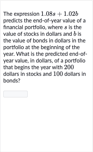 The expression 
1.08 s+1.02 b predicts the end-of-year value of a financial portfolio, where 
s is the value of stocks in dollars and 
b is the value of bonds in dollars in the portfolio at the beginning of the year. What is the predicted end-ofyear value, in dollars, of a portfolio that begins the year with 200 dollars in stocks and 100 dollars in bonds?