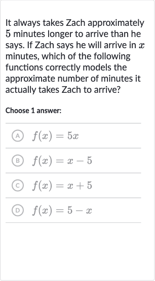 It always takes Zach approximately 5 minutes longer to arrive than he says. If Zach says he will arrive in 
x minutes, which of the following functions correctly models the approximate number of minutes it actually takes Zach to arrive?
Choose 1 answer:
(A) 
f(x)=5x
(B) 
f(x)=x-5
(c) 
f(x)=x+5
(D) 
f(x)=5-x