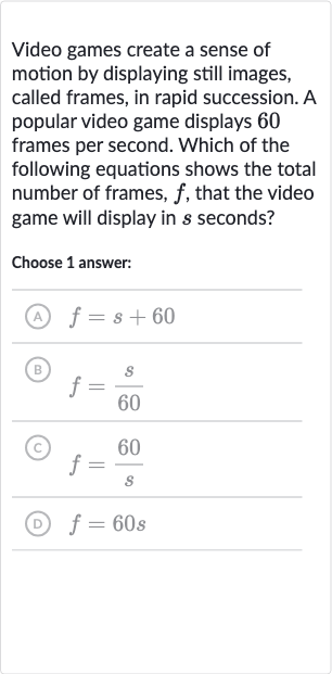 Video games create a sense of motion by displaying still images, called frames, in rapid succession. A popular video game displays 60 frames per second. Which of the following equations shows the total number of frames, 
f, that the video game will display in 
s seconds?
Choose 1 answer:
(A) 
f=s+60
(B) 
f=(s)/( 60)
(c) 
f=(60 )/(s)
(D) 
f=60 s