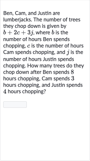 Ben, Cam, and Justin are lumberjacks. The number of trees they chop down is given by 
b+2c+3j, where 
b is the number of hours Ben spends chopping, 
c is the number of hours Cam spends chopping, and 
j is the number of hours Justin spends chopping. How many trees do they chop down after Ben spends 8 hours chopping, Cam spends 3 hours chopping, and Justin spends 4 hours chopping?