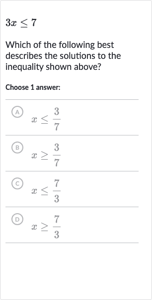 3x <= 7
Which of the following best describes the solutions to the inequality shown above?
Choose 1 answer:
(A) 
x <= (3)/(7)
(B) 
x >= (3)/(7)
(c) 
x <= (7)/(3)
(D) 
x >= (7)/(3)