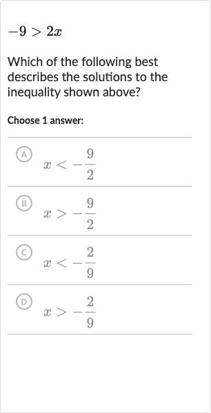 -9 > 2x
Which of the following best describes the solutions to the inequality shown above?
Choose 1 answer:
(A) 
x < -(9)/(2)
(B) 
x > -(9)/(2)
(C) 
x < -(2)/(9)
(D) 
x > -(2)/(9)